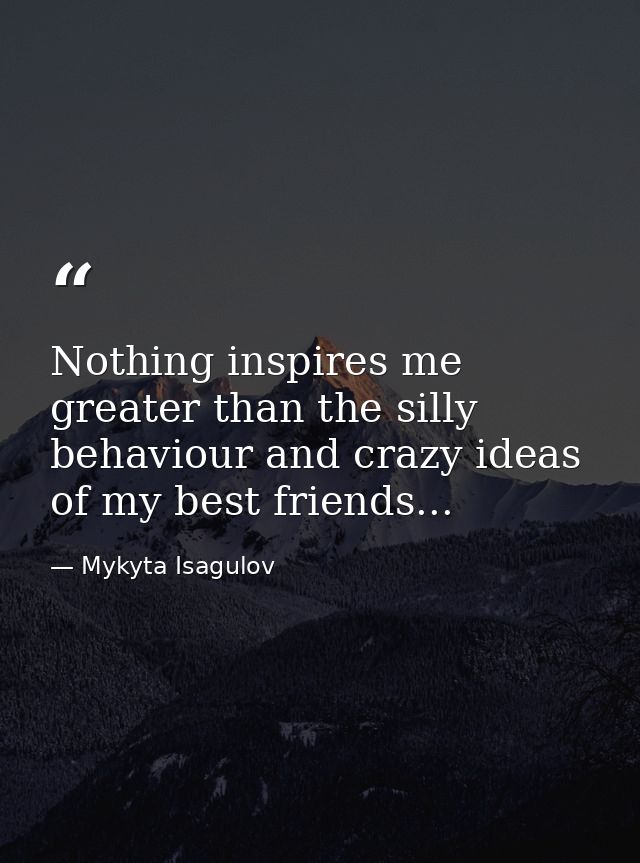 Nothing inspires me greater than the silly behaviour and crazy ideas of my best friends... — Mykyta Isagulov