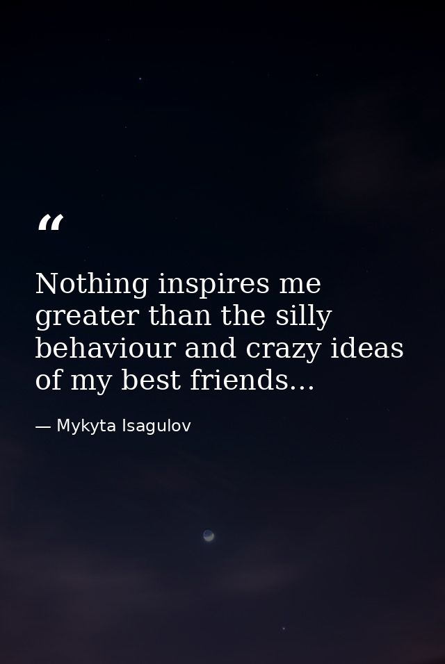 Nothing inspires me greater than the silly behaviour and crazy ideas of my best friends... — Mykyta Isagulov