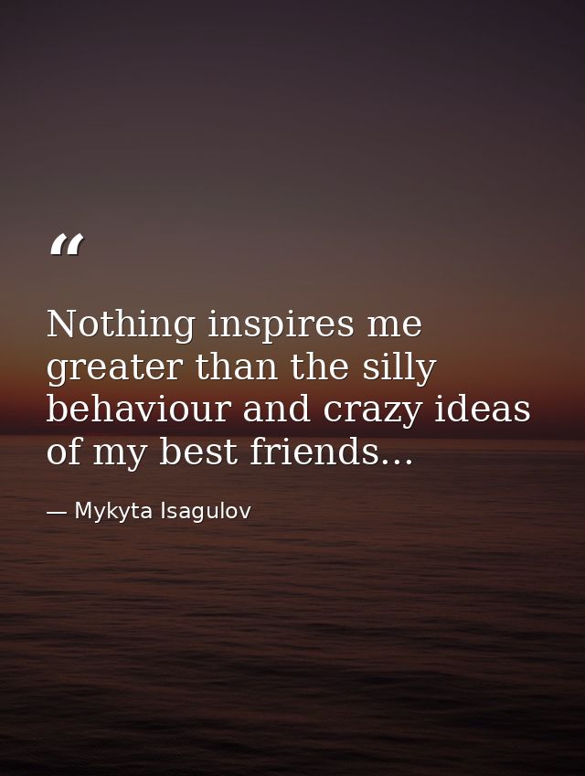 Nothing inspires me greater than the silly behaviour and crazy ideas of my best friends... — Mykyta Isagulov