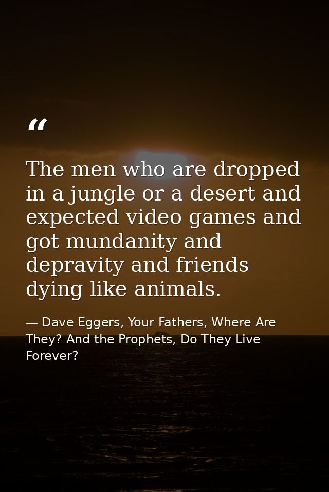 The men who are dropped in a jungle or a desert and expected video games and got mundanity and depravity and friends dyi — Dave Eggers, Your Fathers, Where Are They? And the Prophets, Do They Live Forever?