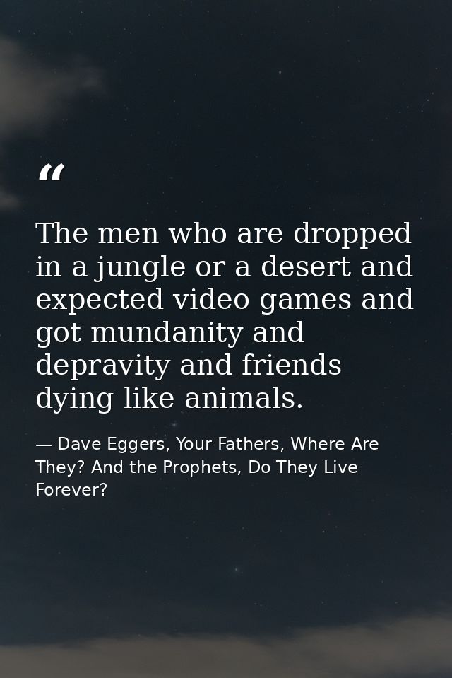 The men who are dropped in a jungle or a desert and expected video games and got mundanity and depravity and friends dyi — Dave Eggers, Your Fathers, Where Are They? And the Prophets, Do They Live Forever?