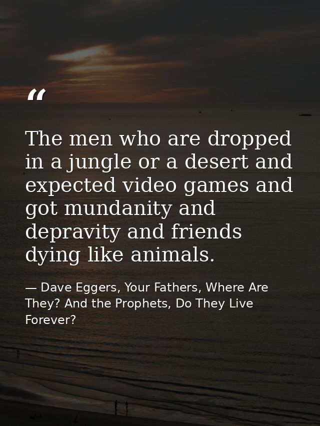 The men who are dropped in a jungle or a desert and expected video games and got mundanity and depravity and friends dyi — Dave Eggers, Your Fathers, Where Are They? And the Prophets, Do They Live Forever?