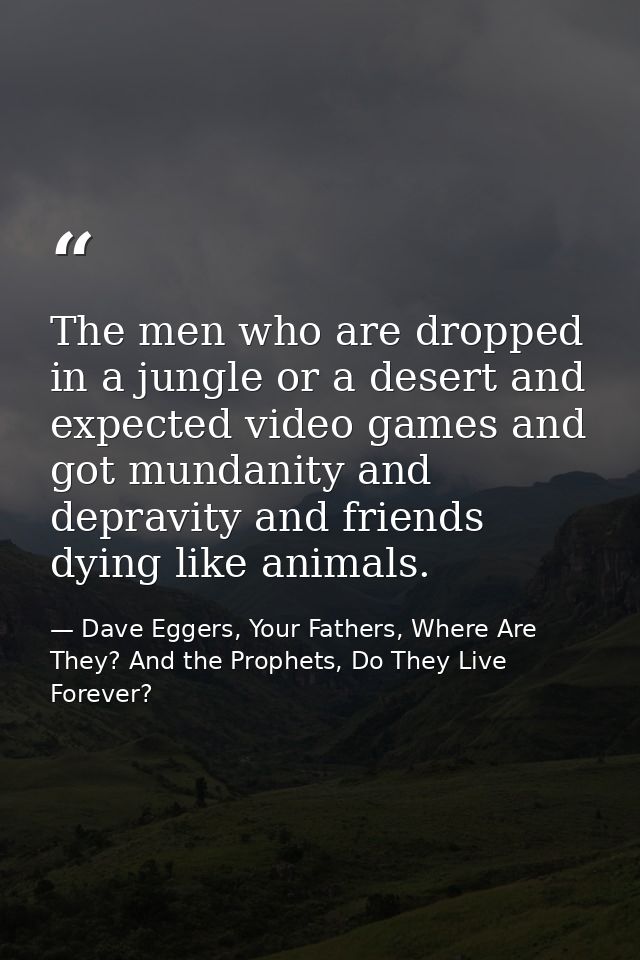 The men who are dropped in a jungle or a desert and expected video games and got mundanity and depravity and friends dyi — Dave Eggers, Your Fathers, Where Are They? And the Prophets, Do They Live Forever?