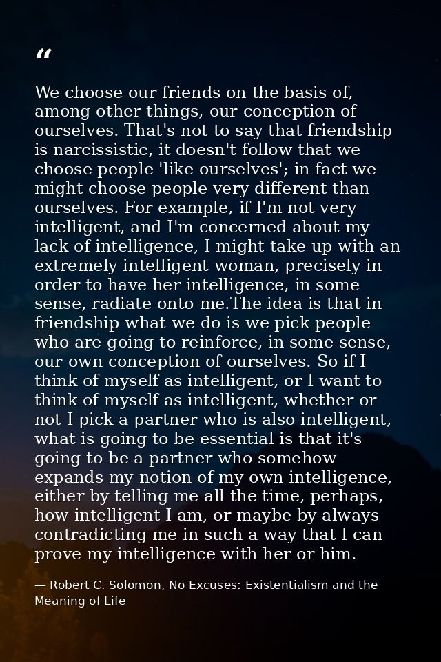 We choose our friends on the basis of, among other things, our conception of ourselves. That's not to say that friendshi — Robert C. Solomon, No Excuses: Existentialism and the Meaning of Life