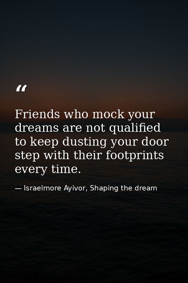 Friends who mock your dreams are not qualified to keep dusting your door step with their footprints every time. — Israelmore Ayivor, Shaping the dream