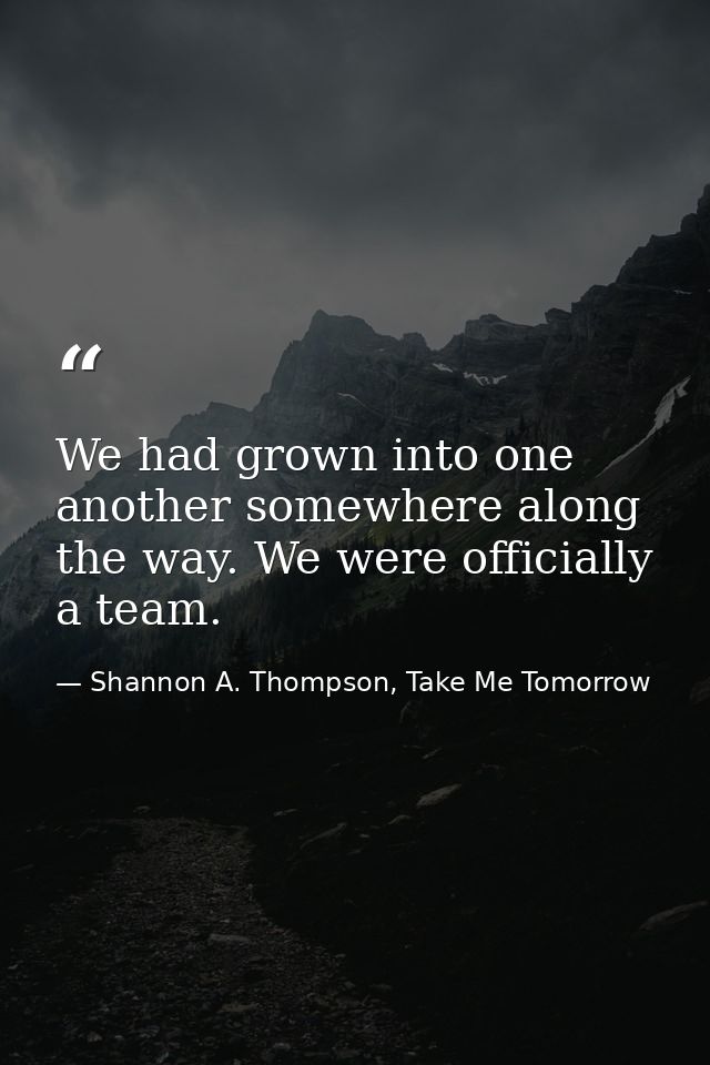 We had grown into one another somewhere along the way. We were officially a team. — Shannon A. Thompson, Take Me Tomorrow