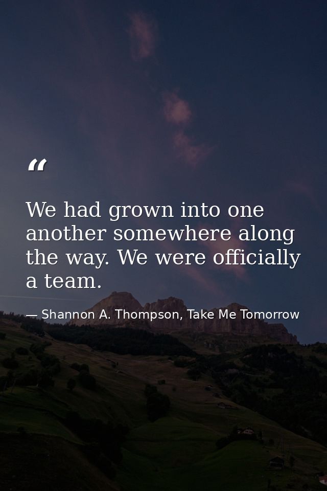 We had grown into one another somewhere along the way. We were officially a team. — Shannon A. Thompson, Take Me Tomorrow
