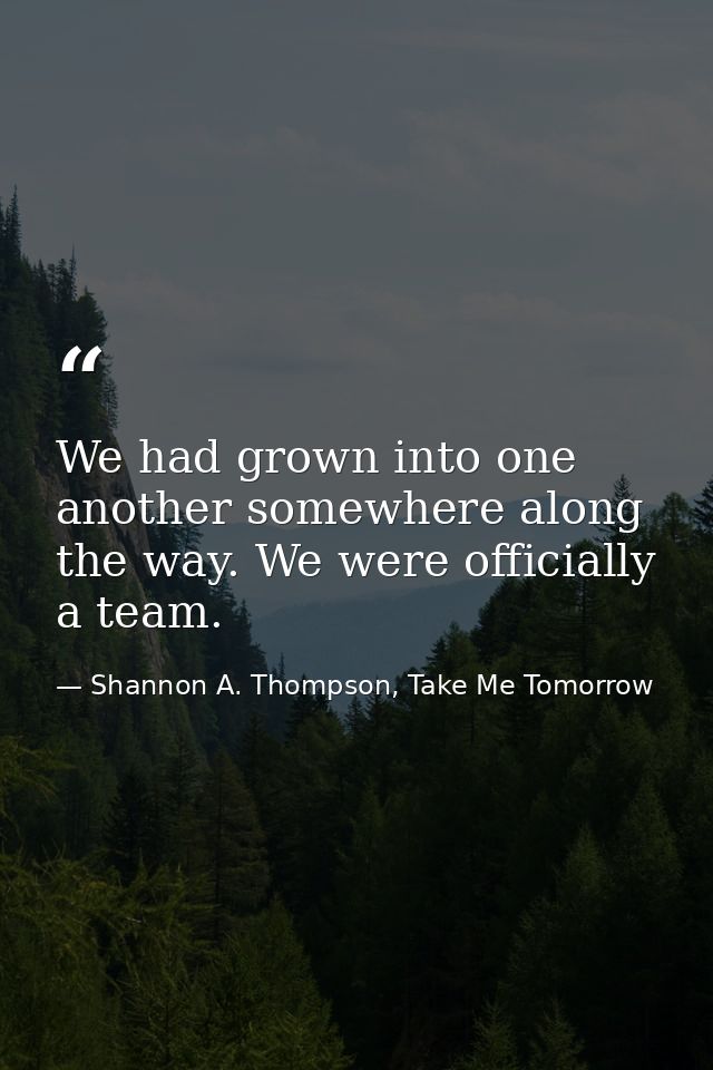 We had grown into one another somewhere along the way. We were officially a team. — Shannon A. Thompson, Take Me Tomorrow