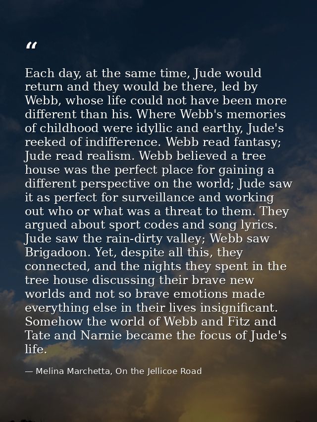Each day, at the same time, Jude would return and they would be there, led by Webb, whose life could not have been more  — Melina Marchetta, On the Jellicoe Road