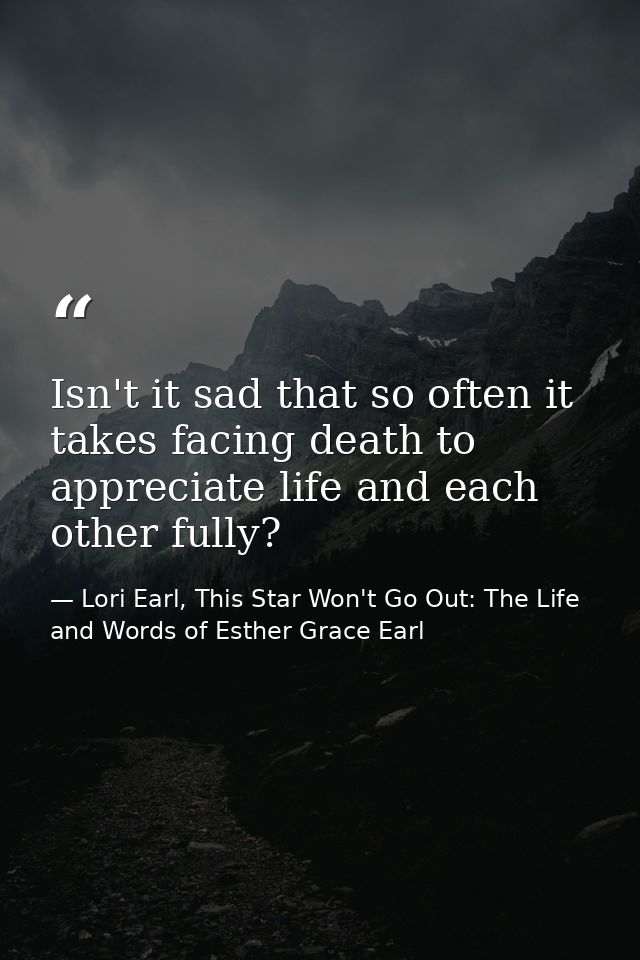 Isn't it sad that so often it takes facing death to appreciate life and each other fully? — Lori Earl, This Star Won't Go Out: The Life and Words of Esther Grace Earl