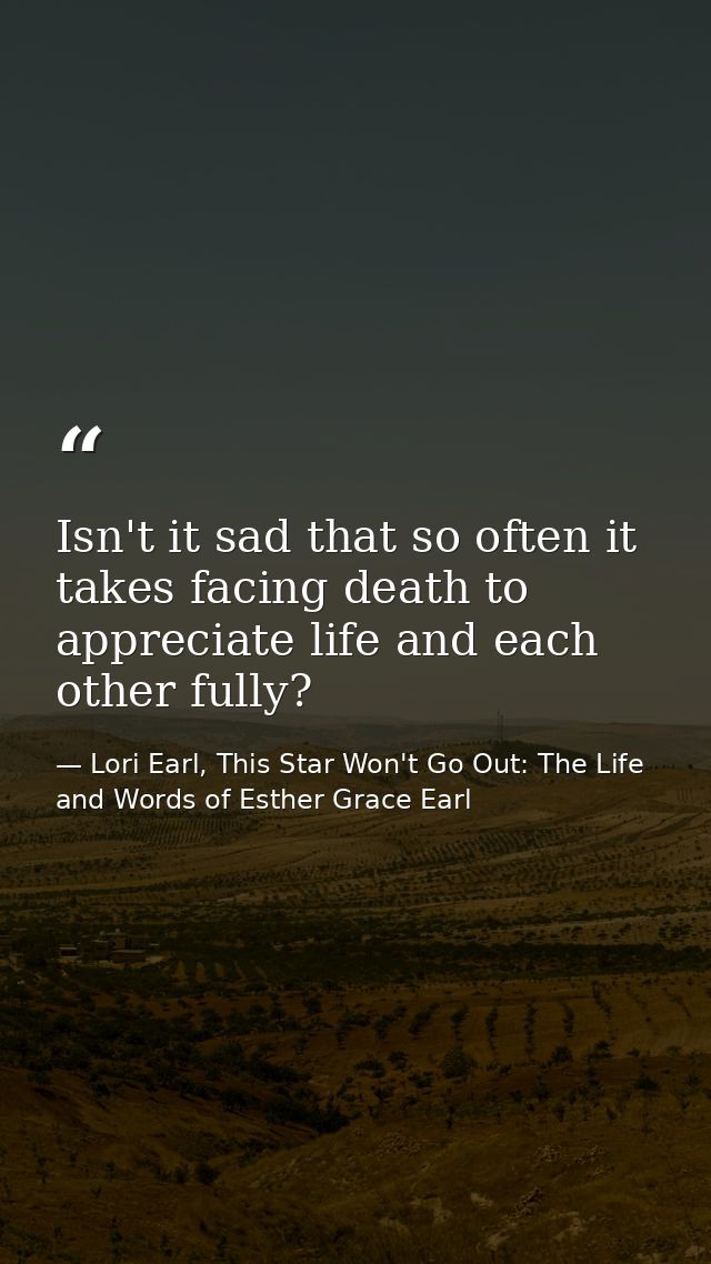 Isn't it sad that so often it takes facing death to appreciate life and each other fully? — Lori Earl, This Star Won't Go Out: The Life and Words of Esther Grace Earl