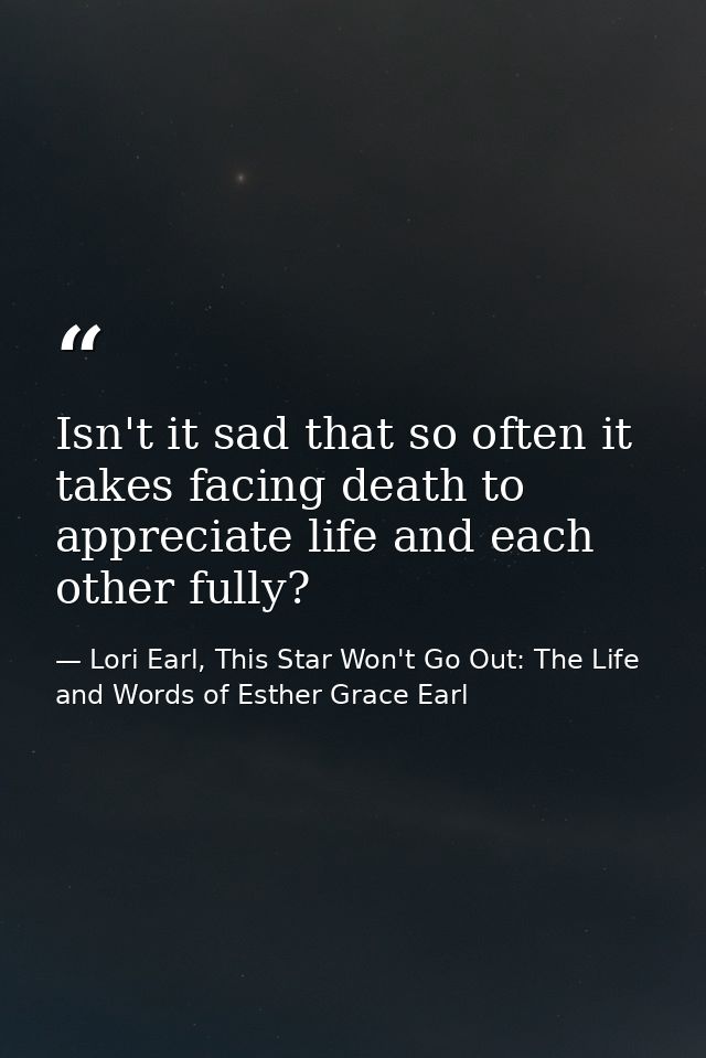 Isn't it sad that so often it takes facing death to appreciate life and each other fully? — Lori Earl, This Star Won't Go Out: The Life and Words of Esther Grace Earl