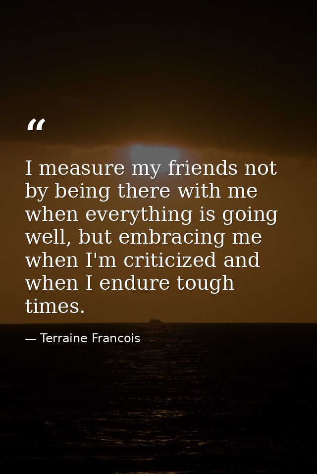 I measure my friends not by being there with me when everything is going well, but embracing me when I'm criticized and  — Terraine Francois