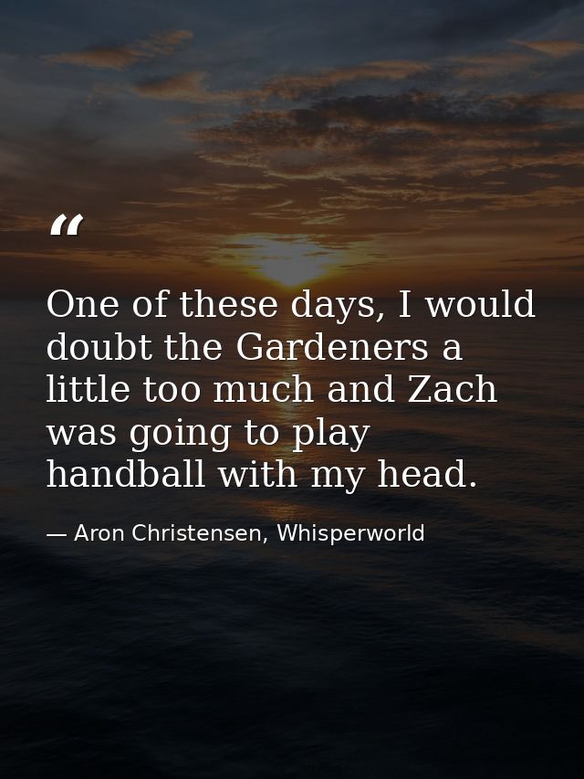 One of these days, I would doubt the Gardeners a little too much and Zach was going to play handball with my head. — Aron Christensen, Whisperworld