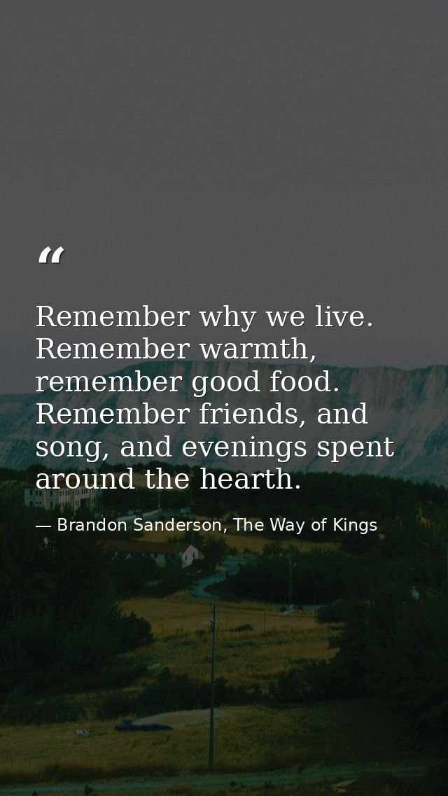 Remember why we live. Remember warmth, remember good food. Remember friends, and song, and evenings spent around the hea — Brandon Sanderson, The Way of Kings