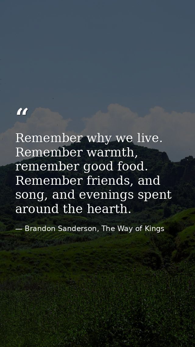 Remember why we live. Remember warmth, remember good food. Remember friends, and song, and evenings spent around the hea — Brandon Sanderson, The Way of Kings