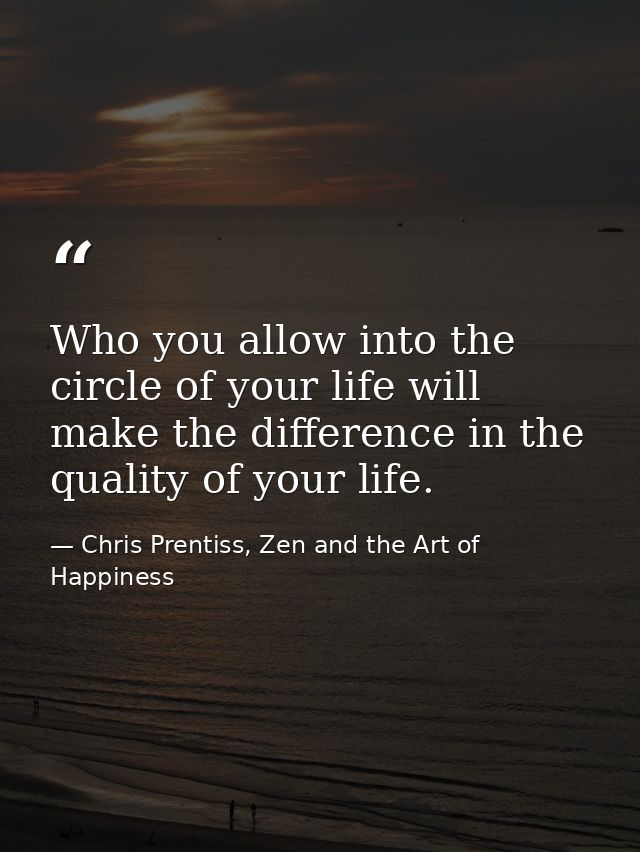 Who you allow into the circle of your life will make the difference in the quality of your life. — Chris Prentiss, Zen and the Art of Happiness