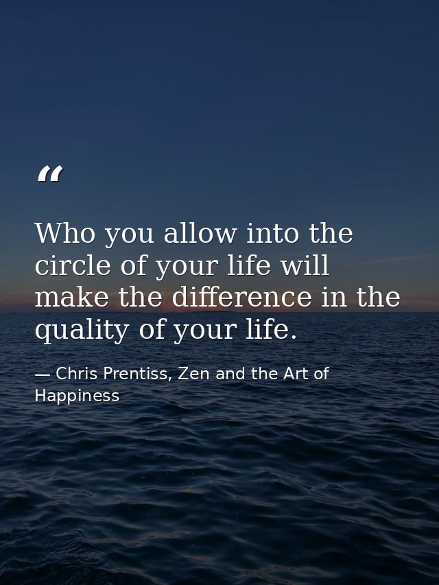 Who you allow into the circle of your life will make the difference in the quality of your life. — Chris Prentiss, Zen and the Art of Happiness