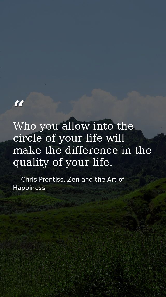Who you allow into the circle of your life will make the difference in the quality of your life. — Chris Prentiss, Zen and the Art of Happiness