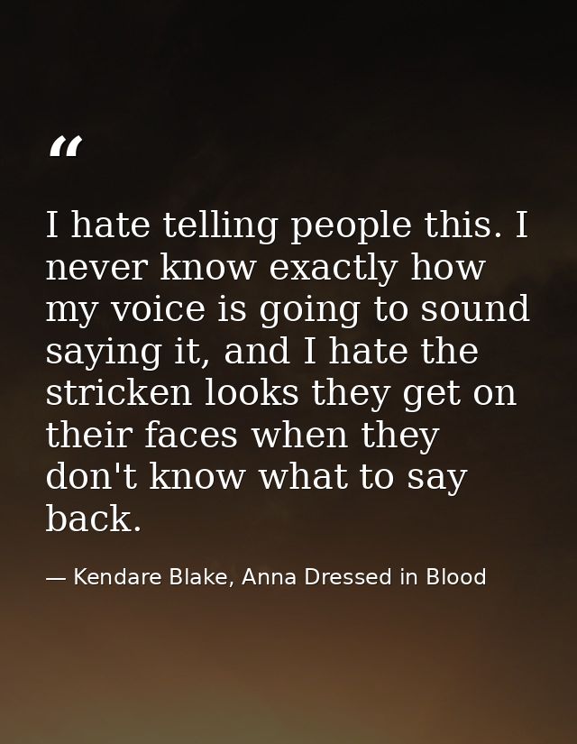 I hate telling people this. I never know exactly how my voice is going to sound saying it, and I hate the stricken looks — Kendare Blake, Anna Dressed in Blood