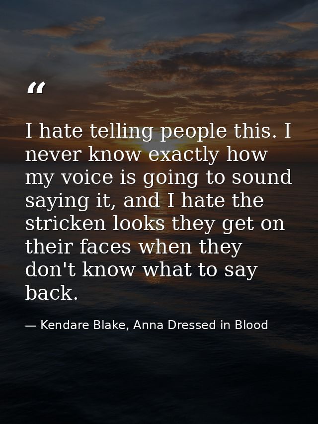 I hate telling people this. I never know exactly how my voice is going to sound saying it, and I hate the stricken looks — Kendare Blake, Anna Dressed in Blood