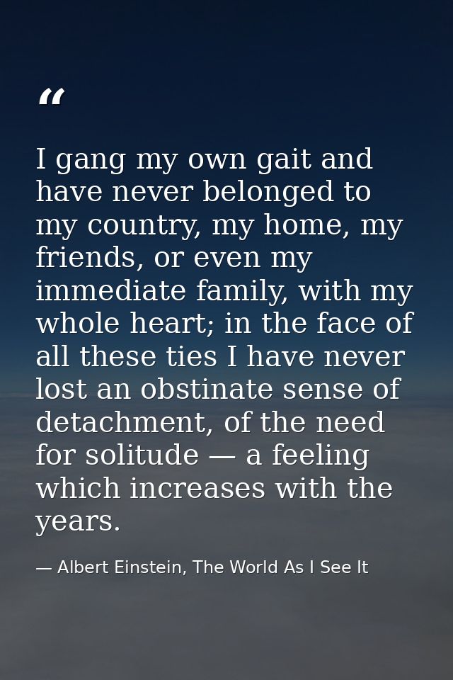 I gang my own gait and have never belonged to my country, my home, my friends, or even my immediate family, with my whol — Albert Einstein, The World As I See It