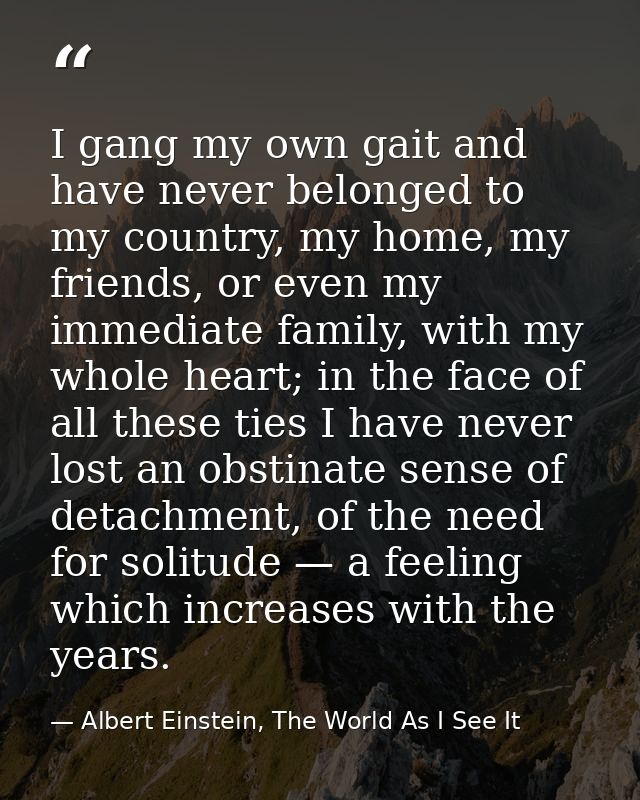 I gang my own gait and have never belonged to my country, my home, my friends, or even my immediate family, with my whol — Albert Einstein, The World As I See It