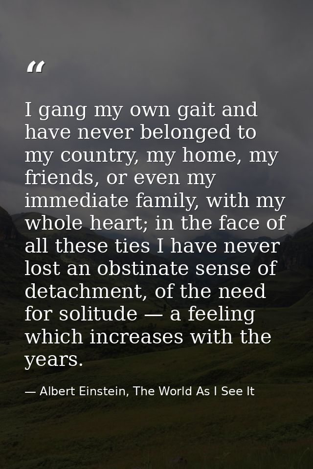 I gang my own gait and have never belonged to my country, my home, my friends, or even my immediate family, with my whol — Albert Einstein, The World As I See It