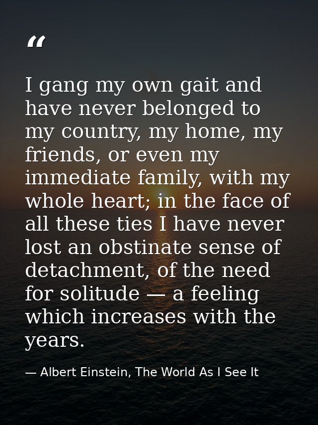I gang my own gait and have never belonged to my country, my home, my friends, or even my immediate family, with my whol — Albert Einstein, The World As I See It