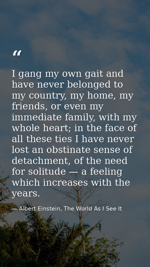 I gang my own gait and have never belonged to my country, my home, my friends, or even my immediate family, with my whol — Albert Einstein, The World As I See It