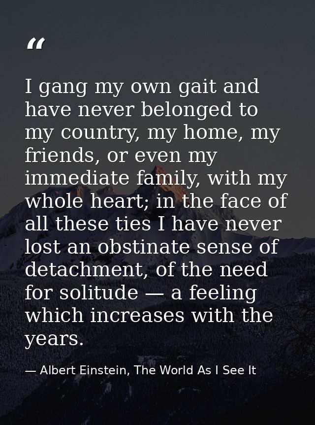 I gang my own gait and have never belonged to my country, my home, my friends, or even my immediate family, with my whol — Albert Einstein, The World As I See It