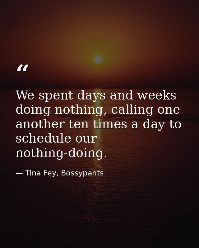 We spent days and weeks doing nothing, calling one another ten times a day to schedule our nothing-doing. — Tina Fey, Bossypants