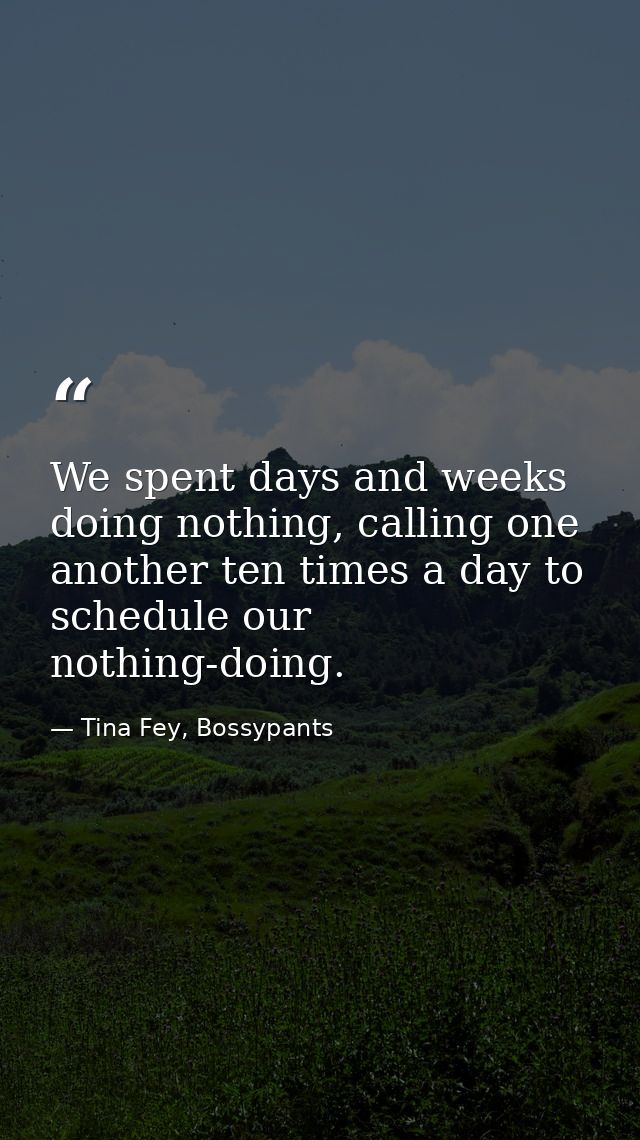 We spent days and weeks doing nothing, calling one another ten times a day to schedule our nothing-doing. — Tina Fey, Bossypants