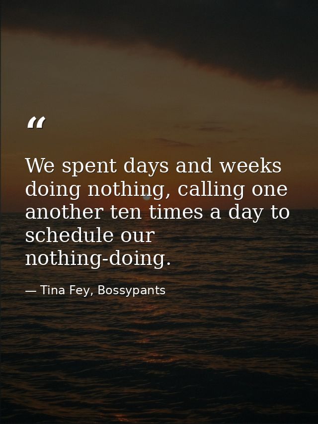 We spent days and weeks doing nothing, calling one another ten times a day to schedule our nothing-doing. — Tina Fey, Bossypants