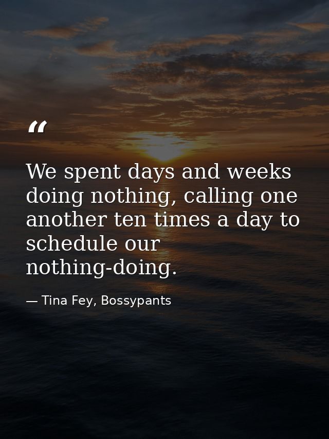We spent days and weeks doing nothing, calling one another ten times a day to schedule our nothing-doing. — Tina Fey, Bossypants