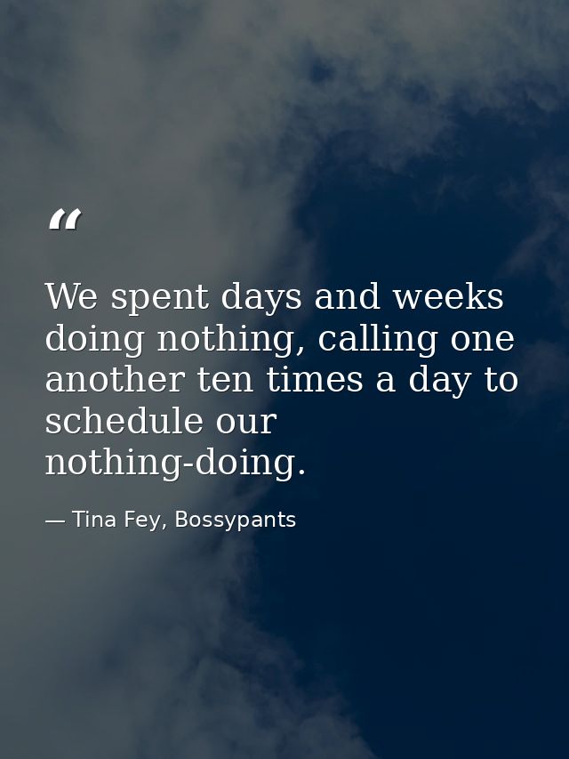 We spent days and weeks doing nothing, calling one another ten times a day to schedule our nothing-doing. — Tina Fey, Bossypants