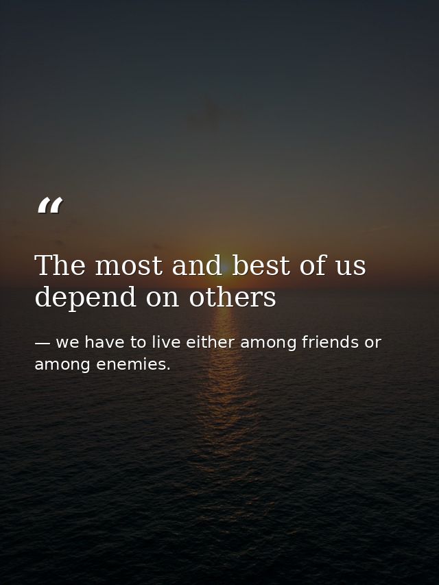 The most and best of us depend on others — we have to live either among friends or among enemies.