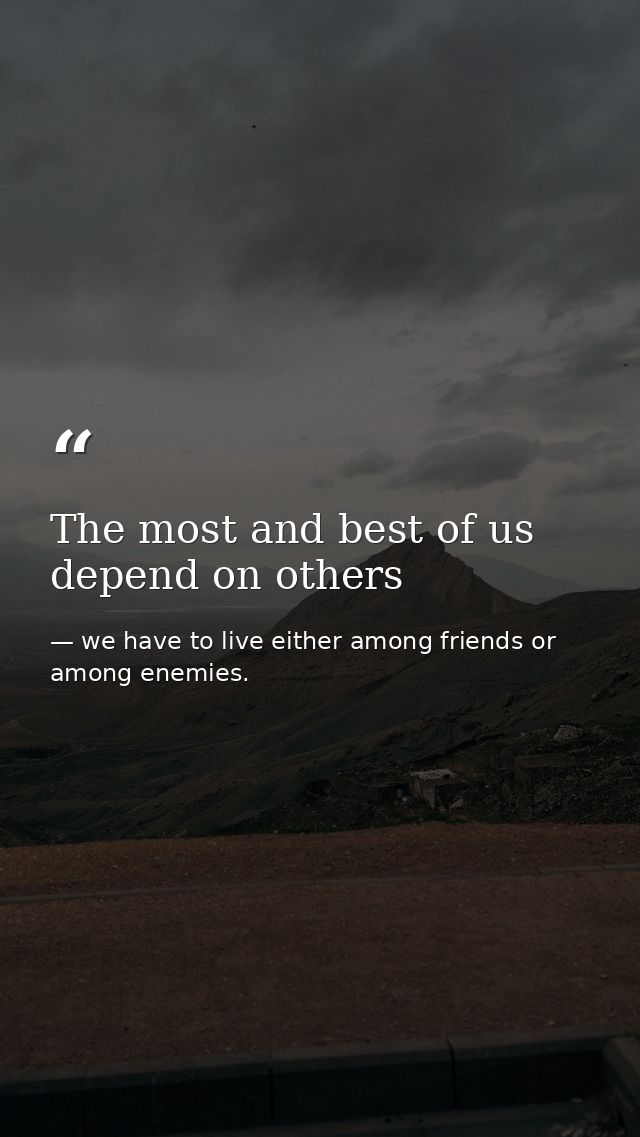 The most and best of us depend on others — we have to live either among friends or among enemies.