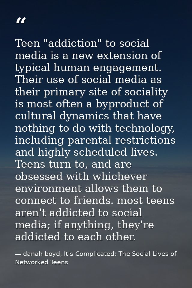Teen "addiction" to social media is a new extension of typical human engagement. Their use of social media as their prim — danah boyd, It's Complicated: The Social Lives of Networked Teens