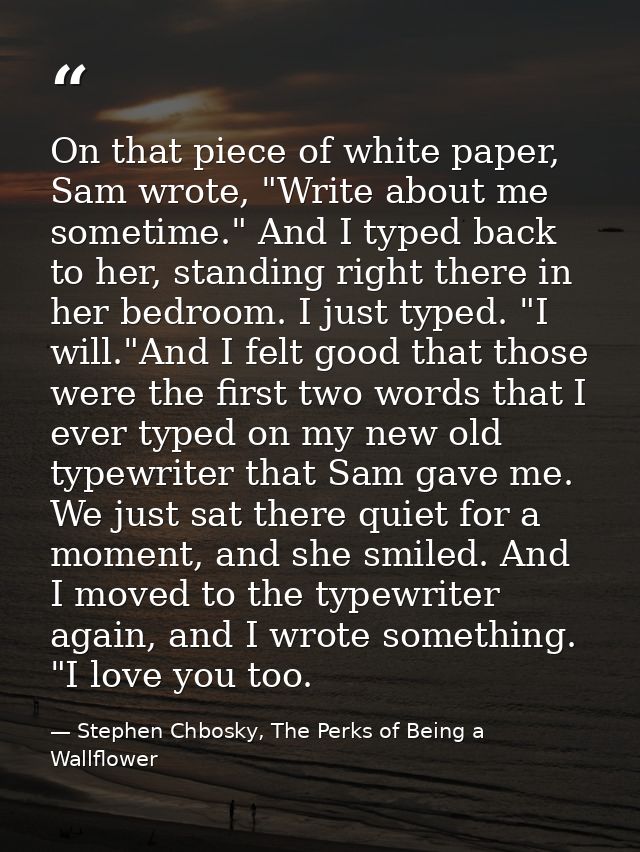 On that piece of white paper, Sam wrote, "Write about me sometime." And I typed back to her, standing right there in her — Stephen Chbosky, The Perks of Being a Wallflower
