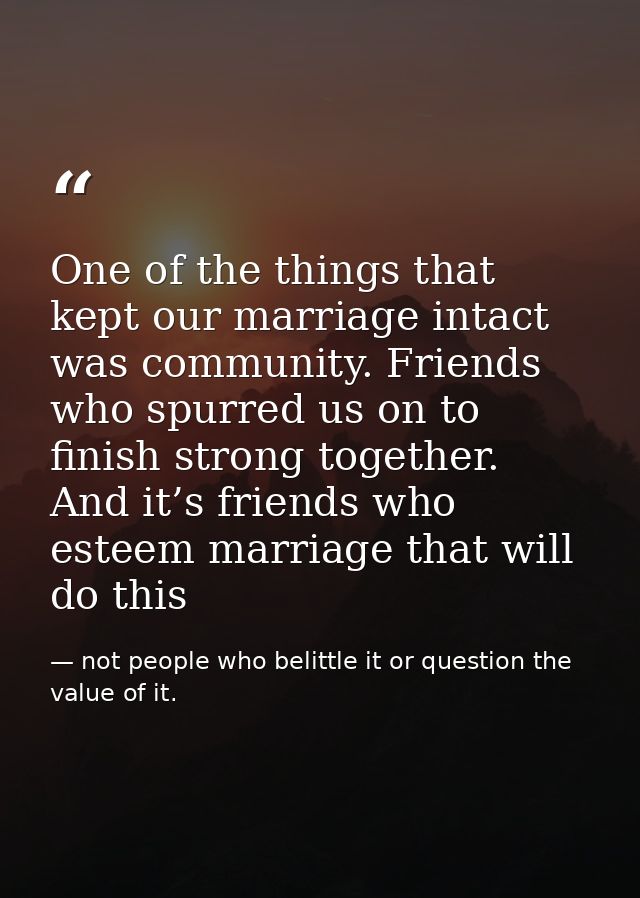 One of the things that kept our marriage intact was community. Friends who spurred us on to finish strong together. And  — not people who belittle it or question the value of it.