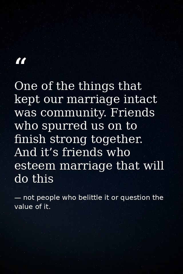 One of the things that kept our marriage intact was community. Friends who spurred us on to finish strong together. And  — not people who belittle it or question the value of it.