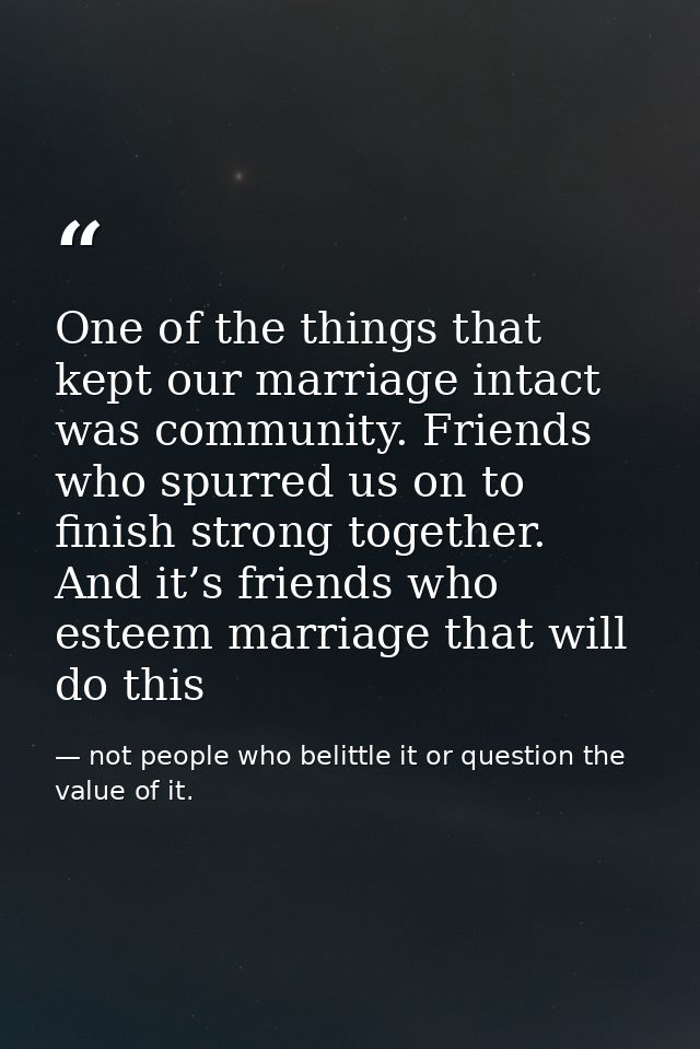 One of the things that kept our marriage intact was community. Friends who spurred us on to finish strong together. And  — not people who belittle it or question the value of it.