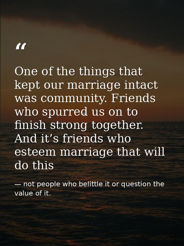 One of the things that kept our marriage intact was community. Friends who spurred us on to finish strong together. And  — not people who belittle it or question the value of it.