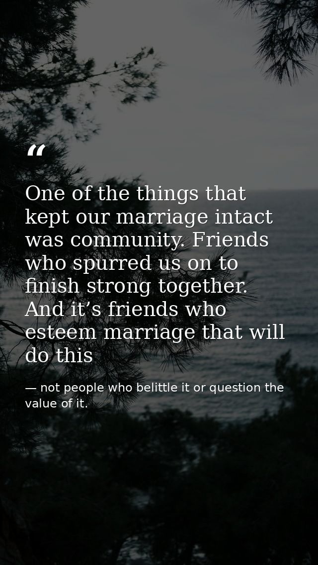 One of the things that kept our marriage intact was community. Friends who spurred us on to finish strong together. And  — not people who belittle it or question the value of it.