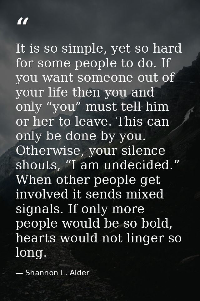 It is so simple, yet so hard for some people to do. If you want someone out of your life then you and only “you” must te — Shannon L. Alder
