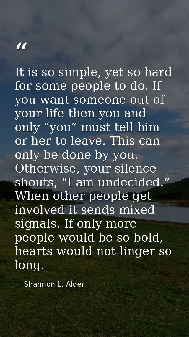 It is so simple, yet so hard for some people to do. If you want someone out of your life then you and only “you” must te — Shannon L. Alder