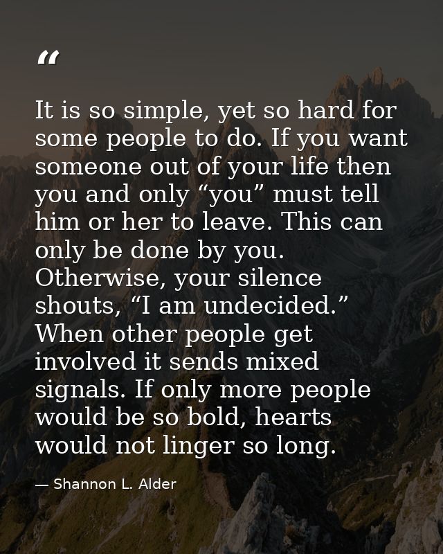 It is so simple, yet so hard for some people to do. If you want someone out of your life then you and only “you” must te — Shannon L. Alder