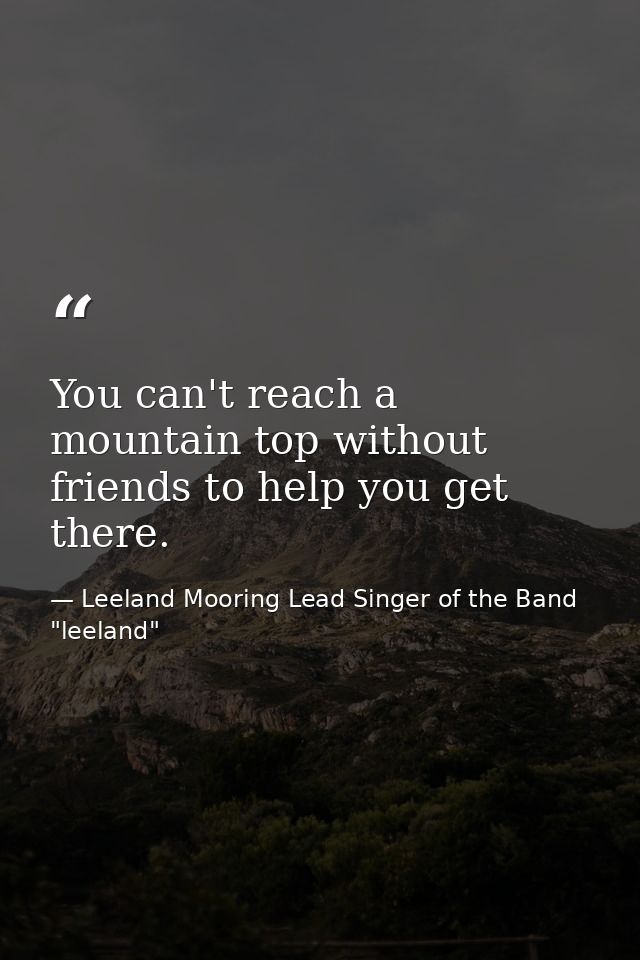 You can't reach a mountain top without friends to help you get there. — Leeland Mooring Lead Singer of the Band "leeland"