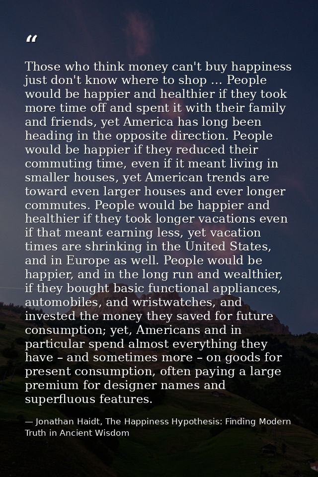 Those who think money can't buy happiness just don't know where to shop … People would be happier and healthier if they  — Jonathan Haidt, The Happiness Hypothesis: Finding Modern Truth in Ancient Wisdom